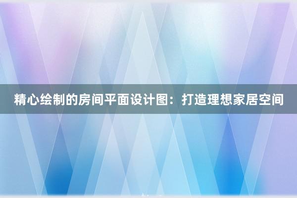 精心绘制的房间平面设计图：打造理想家居空间